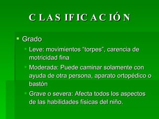 CLASIFICACIÓN Grado Leve: movimientos “torpes”, carencia de motricidad fina Moderada: Puede caminar solamente con ayuda de otra persona, aparato ortopédico o bastón Grave o severa: Afecta todos los aspectos de las habilidades físicas del niño. 