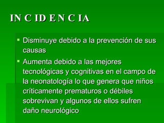 INCIDENCIA Disminuye debido a la prevención de sus causas Aumenta debido a las mejores tecnológicas y cognitivas en el campo de la neonatología lo que genera que niños críticamente prematuros o débiles sobrevivan y algunos de ellos sufren daño neurológico  