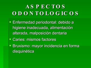 ASPECTOS ODONTOLOGICOS Enfermedad periodontal: debido a higiene inadecuada, alimentación alterada, malposición dentaria Caries: mismos factores Bruxismo: mayor incidencia en forma disquinética  