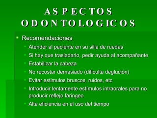 ASPECTOS ODONTOLOGICOS Recomendaciones Atender al paciente en su silla de ruedas Si hay que trasladarlo, pedir ayuda al acompañante Estabilizar la cabeza No recostar demasiado (dificulta deglución) Evitar estimulos bruscos, ruidos, etc Introducir lentamente estímulos intraorales para no producir reflejo faringeo Alta eficiencia en el uso del tiempo  