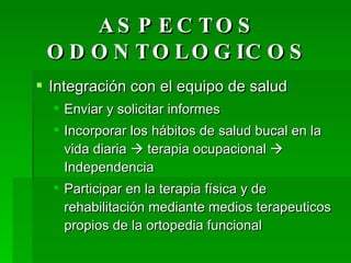 ASPECTOS ODONTOLOGICOS Integración con el equipo de salud Enviar y solicitar informes Incorporar los hábitos de salud bucal en la vida diaria    terapia ocupacional    Independencia Participar en la terapia física y de rehabilitación mediante medios terapeuticos propios de la ortopedia funcional 