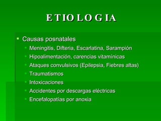 ETIOLOGIA Causas posnatales Meningitis, Difteria, Escarlatina, Sarampión Hipoalimentación, carencias vitamínicas Ataques convulsivos (Epilepsia, Fiebres altas) Traumatismos Intoxicaciones Accidentes por descargas eléctricas Encefalopatías por anoxia 