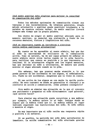 iQué medio auxiliar debe elegirse oara meiorar la canacidad 
de comunicación del niño? 
Todos los métodos opcionales de comunicación tienen sus 
ventajas y sus inconvenientes. En términos generales, ningún 
método alternativo o auxiliar puede sustituir totalmente a la 
palabra en nuestra cultura verbal. Un medio auxiliar llevará 
siempre más tiempo que la propia palabra. 
Con objeto de elegir el medio auxiliar adecuado para el 
momento oportuno, es esencial una evaluación a fondo de los 
recursos mentales, físicos y lingüísticos del niño. 
iOué es importante cuando se introducen v eiercitan 
pi 
En cuanto se ha aprendido el nuevo símbolo, hay que dar 
al niño la oportunidad de utilizarlo en la comunicación 
activa. Como es natural, ha de ser capaz primero de señalar el 
nuevo símbolo entre otros varios cuando se le pida hacerlo, 
para verificar que conoce su posición y lo que representa en 
realidad. Si la alternativa elegida son los signos manuales, 
hay que entrenar al niño a utilizarlos, de manera que pueda 
mostrar el signo adecuado cuando se le pida. 
Sin embargo, hay que prestar mucha atención a lo que 
pueda parecer un uso accidental de los signos, el señalamiento, 
etc. Puede no ser accidental. Asegúrese que lo tiene en cuenta. 
El uso activo de los signos es con mucho la opción prefe-rible. 
En este contexto es donde se generaliza el concepto y se 
convierte en acción y comunicación. iCómo podemos conseguirlo? 
Otro medio es simular una situación en la que el concepto 
sea pertinente o preguntar al niño directamente: iqué quieres?, 
iqué quieres hacer? 
Para simular una situación puede recurrirse a una muñeca: 
por ejemplo, la muñeca quiere ir al baño. Indique donde se 
supone que la muñeca tiene que ir. La muñeca señala el lugar 
indicado siguiendo las instrucciones del niño. El niño señala 
0 muestra el signo. 
Es muy importante que el niño reciba una respuesta rápida 
y positiva a su esfuerzo. 
Si es posible, la petición del niño debe satisfacerse de 
inmediato. La acción comunicativa del niño efectuada gracias 
- 95 - 
 