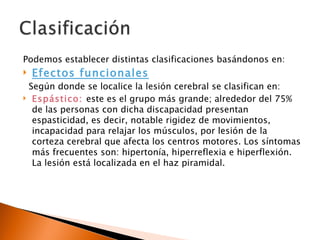 Podemos establecer distintas clasificaciones basándonos en:
   Efectos funcionales
 Según donde se localice la lesión cerebral se clasifican en:
 Espástico: este es el grupo más grande; alrededor del 75%
  de las personas con dicha discapacidad presentan
  espasticidad, es decir, notable rigidez de movimientos,
  incapacidad para relajar los músculos, por lesión de la
  corteza cerebral que afecta los centros motores. Los síntomas
  más frecuentes son: hipertonía, hiperreflexia e hiperflexión.
  La lesión está localizada en el haz piramidal.
 