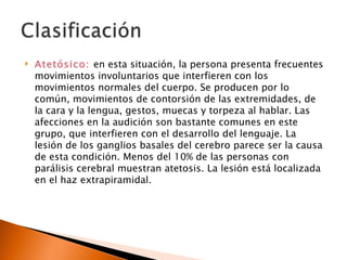    Atetósico: en esta situación, la persona presenta frecuentes
    movimientos involuntarios que interfieren con los
    movimientos normales del cuerpo. Se producen por lo
    común, movimientos de contorsión de las extremidades, de
    la cara y la lengua, gestos, muecas y torpeza al hablar. Las
    afecciones en la audición son bastante comunes en este
    grupo, que interfieren con el desarrollo del lenguaje. La
    lesión de los ganglios basales del cerebro parece ser la causa
    de esta condición. Menos del 10% de las personas con
    parálisis cerebral muestran atetosis. La lesión está localizada
    en el haz extrapiramidal.
 