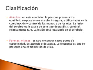    Atáxico: en esta condición la persona presenta mal
    equilibrio corporal y una marcha insegura, y dificultades en la
    coordinación y control de las manos y de los ojos. La lesión
    del cerebro es la causa de este tipo de parálisis cerebral,
    relativamente rara. La lesión está localizada en el cerebelo.



   Formas mixtas: es raro encontrar casos puros de
    espasticidad, de atetosis o de ataxia. Lo frecuente es que se
    presente una combinación de ellas.
 