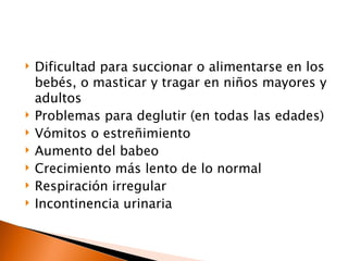    Dificultad para succionar o alimentarse en los
    bebés, o masticar y tragar en niños mayores y
    adultos
   Problemas para deglutir (en todas las edades)
   Vómitos o estreñimiento
   Aumento del babeo
   Crecimiento más lento de lo normal
   Respiración irregular
   Incontinencia urinaria
 