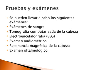 o   Se pueden llevar a cabo los siguientes
    exámenes:
   Exámenes de sangre
   Tomografía computarizada de la cabeza
   Electroencefalografía (EEG)
   Examen audiométrico
   Resonancia magnética de la cabeza
   Examen oftalmológico
 