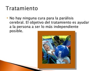    No hay ninguna cura para la parálisis
    cerebral. El objetivo del tratamiento es ayudar
    a la persona a ser lo más independiente
    posible.
 
