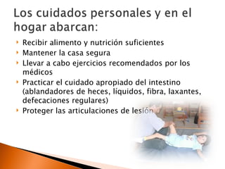   Recibir alimento y nutrición suficientes
   Mantener la casa segura
   Llevar a cabo ejercicios recomendados por los
    médicos
   Practicar el cuidado apropiado del intestino
    (ablandadores de heces, líquidos, fibra, laxantes,
    defecaciones regulares)
   Proteger las articulaciones de lesión
 
