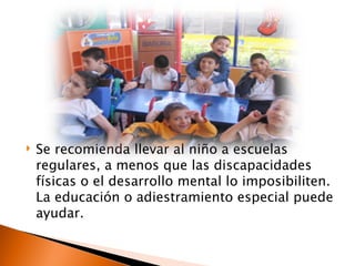    Se recomienda llevar al niño a escuelas
    regulares, a menos que las discapacidades
    físicas o el desarrollo mental lo imposibiliten.
    La educación o adiestramiento especial puede
    ayudar.
 