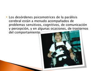    Los desórdenes psicomotrices de la parálisis
    cerebral están a menudo acompañados de
    problemas sensitivos, cognitivos, de comunicación
    y percepción, y en algunas ocasiones, de trastornos
    del comportamiento.
 