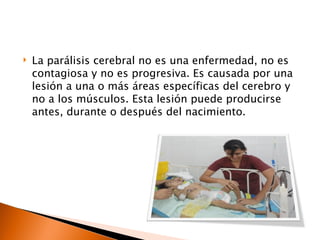    La parálisis cerebral no es una enfermedad, no es
    contagiosa y no es progresiva. Es causada por una
    lesión a una o más áreas específicas del cerebro y
    no a los músculos. Esta lesión puede producirse
    antes, durante o después del nacimiento.
 