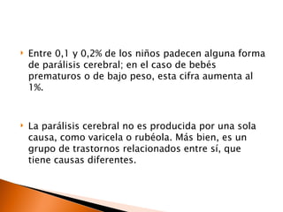    Entre 0,1 y 0,2% de los niños padecen alguna forma
    de parálisis cerebral; en el caso de bebés
    prematuros o de bajo peso, esta cifra aumenta al
    1%.


   La parálisis cerebral no es producida por una sola
    causa, como varicela o rubéola. Más bien, es un
    grupo de trastornos relacionados entre sí, que
    tiene causas diferentes.
 