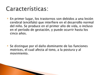    En primer lugar, los trastornos son debidos a una lesión
    cerebral (encéfalo) que interfiere en el desarrollo normal
    del niño. Se produce en el primer año de vida, o incluso
    en el período de gestación, y puede ocurrir hasta los
    cinco años.


   Se distingue por el daño dominante de las funciones
    motrices, el cual afecta al tono, a la postura y al
    movimiento.
 