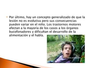    Por último, hay un concepto generalizado de que la
    lesión no es evolutiva pero sus consecuencias
    pueden variar en el niño. Los trastornos motores
    afectan a la mayoría de los casos a los órganos
    bucofonadores y dificultan el desarrollo de la
    alimentación y el habla.
 