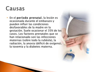    En el período prenatal, la lesión es
    ocasionada durante el embarazo y
    pueden influir las condiciones
    desfavorables de la madre en la
    gestación. Suele ocasionar el 35% de los
    casos. Los factores prenatales que se
    han relacionado son las infecciones
    maternas (sobre todo la rubéola), la
    radiación, la anoxia (déficit de oxígeno),
    la toxemia y la diabetes materna.
 
