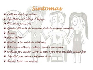 Problemas visuales y auditivos.
Dificultades en el habla y el lenguaje.
Alteraciones perceptivas
Agnosias: Alteración del reconocimiento de los estímulos sensoriales.
Apraxias
Distractibilidad.
dificultad en los movimientos voluntarios.
Retraso para voltearse, sentarse, sonreír o para caminar
Problemas para escribir, cerrar un botón o para otras actividades motoras finas
 Dificultad para caminar o mantenerse de pie
Músculos tensos o con espasmos
 