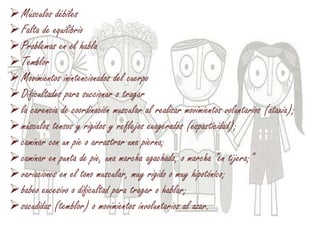 Músculos débiles
Falta de equilibrio
Problemas en el habla
Temblor
Movimientos inintencionados del cuerpo
Dificultades para succionar o tragar
la carencia de coordinación muscular al realizar movimientos voluntarios (ataxia);
músculos tensos y rígidos y reflejos exagerados (espasticidad);
caminar con un pie o arrastrar una pierna;
caminar en punta de pie, una marcha agachada, o marcha "en tijera;"
variaciones en el tono muscular, muy rígido o muy hipotónico;
babeo excesivo o dificultad para tragar o hablar;
sacudidas (temblor) o movimientos involuntarios al azar.
 