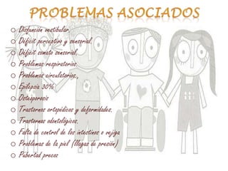 o Disfunción vestibular.
o Déficit perceptivo y sensorial.
o Déficit somato sensorial.
o Problemas respiratorios.
o Problemas circulatorios.,
o Epilepsia 30%
o Osteoporosis
o Trastornos ortopédicos y deformidades.
o Trastornos odontológicos.
o Falta de control de los intestinos o vejiga
o Problemas de la piel (llagas de presión)
o Pubertad precoz
 