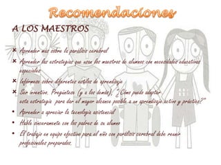 A LOS MAESTROS
 Aprender más sobre la parálisis cerebral
 Aprender las estrategias que usan los maestros de alumnos con necesidades educativas
especiales
 Infórmese sobre diferentes estilos de aprendizaje
 Ser inventivo. Pregúntese (y a los demás), "¿Cómo puedo adaptar
esta estrategia para dar el mayor alcance posible a un aprendizaje activo y práctico?"
• Aprender a apreciar la tecnologia asistencial
• Hable sinceramente con los padres de su alumno
• El trabajo en equipo efectivo para el niño con parálisis cerebral debe reunir
profesionales preparados.
 