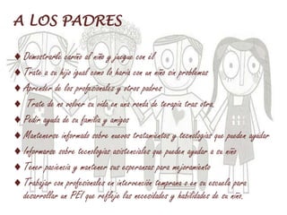 A LOS PADRES
Demostrarle cariño al niño y juegue con él
Trate a su hijo igual como lo haría con un niño sin problemas
Aprender de los profesionales y otros padres
Trate de no volver su vida en una ronda de terapia tras otra.
Pedir ayuda de su familia y amigos
Mantenerse informado sobre nuevos tratamientos y tecnologías que pueden ayudar
Informarse sobre tecnologías asistenciales que pueden ayudar a su niño
Tener paciencia y mantener sus esperanzas para mejoramiento
Trabajar con profesionales en intervención temprana o en su escuela para
desarrollar un PEI que refleje las necesidades y habilidades de su niño.
 