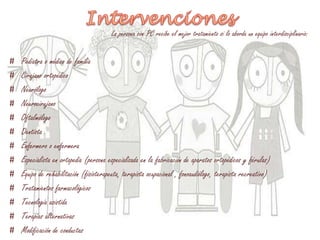 La persona con PC recibe el mejor tratamiento si lo aborda un equipo interdisciplinario:
# Pediatra o médico de familia
# Cirujano ortopédico
# Neurólogo
# Neurocirujano
# Oftalmólogo
# Dentista
# Enfermero o enfermera
# Especialista en ortopedia (persona especializada en la fabricación de aparatos ortopédicos y férulas)
# Equipo de rehabilitación (fisioterapeuta, terapista ocupacional , fonoaudiólogo, terapista recreativo)
# Tratamientos farmacológicos
# Tecnología asistida
# Terapias alternativas
# Modificación de conductas
 