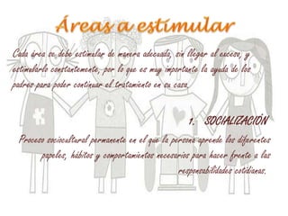 Cada área se debe estimular de manera adecuada, sin llegar al exceso, y
estimularlo constantemente, por lo que es muy importante la ayuda de los
padres para poder continuar el tratamiento en su casa.
1. SOCIALIZACIÓN
Proceso sociocultural permanente en el que la persona aprende los diferentes
papeles, hábitos y comportamientos necesarios para hacer frente a las
responsabilidades cotidianas.
 