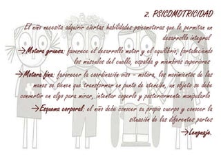 2. PSICOMOTRICIDAD
El niño necesita adquirir ciertas habilidades psicomotoras que le permitan un
desarrollo integral
→Motora gruesa: favorece el desarrollo motor y el equilibrio, fortaleciendo
los músculos del cuello, espalda y miembros superiores
→Motora fina: favorecer la coordinación viso – motora, los movimientos de las
manos se tienen que transformar en punto de atención, un objeto se debe
convertir en algo para mirar, intentar cogerlo y posteriormente manipularlo
→Esquema corporal: el niño debe conocer su propio cuerpo y conocer la
situación de las diferentes partes
→Lenguaje.
 