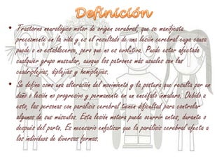• Trastorno neurológico motor de origen cerebral, que se manifiesta
precozmente en la vida y es el resultado de una lesión cerebral cuya causa
puede o no establecerse, pero que no es evolutiva. Puede estar afectado
cualquier grupo muscular, aunque los patrones más usuales son las
cuadriplejías, diplejías y hemiplejías.
• Se define como una alteración del movimiento y la postura que resulta por un
daño o lesión no progresivo y permanente en un encéfalo inmaduro. Debido a
esto, las personas con parálisis cerebral tienen dificultad para controlar
algunos de sus músculos. Esta lesión motora puede ocurrir antes, durante o
después del parto. Es necesario enfatizar que la parálisis cerebral afecta a
los individuos de diversas formas.
 