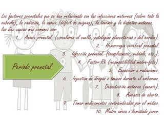 Los factores prenatales que se han relacionado son las infecciones maternas (sobre todo la
rubéola), la radiación, la anoxia (déficit de oxígeno), la toxemia y la diabetes materna,
las diez causas más comunes son:
1. Anoxia prenatal. (circulares al cuello, patologías placentarias o del cordón).
2. Hemorragia cerebral prenatal.
3. Infección prenatal. (toxoplasmosis, rubéola, etc.).
4. Factor Rh (incompatibilidad madre-feto).
5. Exposición a radiaciones.
6. Ingestión de drogas o tóxicos durante el embarazo.
7. Desnutrición materna (anemia).
8. Amenaza de aborto.
9. Tomar medicamentos contraindicados por el médico.
10. Madre añosa o demasiado joven.
Período prenatal
 