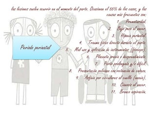 las lesiones suelen ocurrir en el momento del parto. Ocasionan el 55% de los casos, y las
causas más frecuentes son:
1. Prematuridad.
2. Bajo peso al nacer.
3. Hipoxia perinatal.
4. Trauma físico directo durante el parto.
5. Mal uso y aplicación de instrumentos (fórceps).
6. Placenta previa o desprendimiento.
7. Parto prolongado y/o difícil.
8. Presentación pelviana con retención de cabeza.
9. Asfixia por circulares al cuello (anoxia).
10. Cianosis al nacer.
11. Bronco aspiración.
Periodo perinatal
 