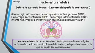 Factores prenatales
Daño a la sustancia blanca (Leucoencefalopatía la cual abarca )
(Hemorragia intracraneal: Hemorragia de la matriz germinal (HMG),
Hemorragia periventricular (HPV), hemorragia intraventricular (HIV),
infarto hemorrágico periventricular, leucomalacia periventricular )
Leucoencefalopatía: es el termino usado que se aplica a cualquier
enfermedad de la sustancia blanca del cerebro, independientemente de
que su causa sea conocida o no
Etiología
 