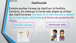 Existen muchas formas de clasificar la Parálisis
Cerebral, sin embargo la forma más simple es utilizar
dos clasificaciones con base en la distribución y número
de extremidades afectadas y la forma de presentación
clínica:
Clasificación
Clasificación topográfica Clasificación clínica
Clasificación….
 