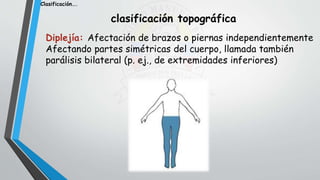 clasificación topográfica
Diplejía: Afectación de brazos o piernas independientemente
Afectando partes simétricas del cuerpo, llamada también
parálisis bilateral (p. ej., de extremidades inferiores)
Clasificación….
 