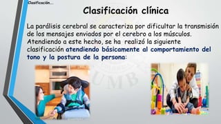 Clasificación clínica
La parálisis cerebral se caracteriza por dificultar la transmisión
de los mensajes enviados por el cerebro a los músculos.
Atendiendo a este hecho, se ha realizó la siguiente
clasificación atendiendo básicamente al comportamiento del
tono y la postura de la persona:
Clasificación….
 
