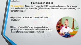 Clasificación clínica
PC espástica: Tipo más frecuente, 70% aproximadamente. Se produce
por lesión de la vía piramidal (Síndrome de Neurona Motora Superior). Se
caracteriza por:
Hipertonía: Aumento excesivo del tono
muscular.
Hiperreflexia: Reflejos exagerados y/o
patológicos, aumento del reflejo miotático.
Persistencia de reflejos primitivos.
Clasificación….
 