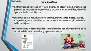 Extremidades pélvicas en tijera: Cuando la espasticidad afecta a las
piernas, éstas pueden encorvarse y cruzarse en las rodillas, dando la
apariencia de unas tijeras
Disminución del movimiento voluntario, movimientos tiesos, lentos,
exagerados, poco coordinados; se mueven torpemente, girando o en
salto de tijeras.
Contracturas y deformidades: condicionados por el predominio de la
actividad de determinados grupos musculares.
Clasificación….
PC espástica
 