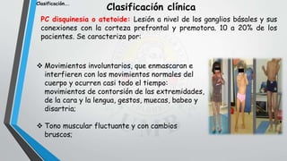 Clasificación clínica
PC disquinesia o atetoide: Lesión a nivel de los ganglios básales y sus
conexiones con la corteza prefrontal y premotora. 10 a 20% de los
pacientes. Se caracteriza por:
 Movimientos involuntarios, que enmascaran e
interfieren con los movimientos normales del
cuerpo y ocurren casi todo el tiempo:
movimientos de contorsión de las extremidades,
de la cara y la lengua, gestos, muecas, babeo y
disartria;
 Tono muscular fluctuante y con cambios
bruscos;
Clasificación….
 