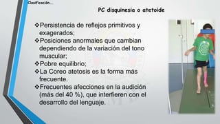 Persistencia de reflejos primitivos y
exagerados;
Posiciones anormales que cambian
dependiendo de la variación del tono
muscular;
Pobre equilibrio;
La Coreo atetosis es la forma más
frecuente.
Frecuentes afecciones en la audición
(más del 40 %), que interfieren con el
desarrollo del lenguaje.
Clasificación….
PC disquinesia o atetoide
 