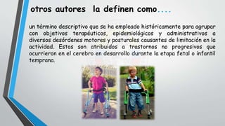 un término descriptivo que se ha empleado históricamente para agrupar
con objetivos terapéuticos, epidemiológicos y administrativos a
diversos desórdenes motores y posturales causantes de limitación en la
actividad. Estos son atribuidos a trastornos no progresivos que
ocurrieron en el cerebro en desarrollo durante la etapa fetal o infantil
temprana.
otros autores la definen como....
 
