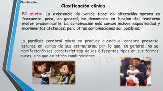 PC mixta: La existencia de varios tipos de alteración motora es
frecuente, pero, en general, se denominan en función del trastorno
motor predominante. La combinación más común incluye espasticidad y
movimientos atetoides, pero otras combinaciones son posibles.
Clasificación clínica
La parálisis cerebral mixta se produce cuando el cerebro presenta
lesiones en varias de sus estructuras, por lo que, en general, no se
manifestarán las características de los diferentes tipos en sus formas
puras, sino que existirán combinaciones.
Clasificación….
 