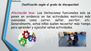 Clasificación según el grado de discapacidad
Afectación leve: Las limitaciones funcionales solo se
ponen en evidencia en las actividades motrices más
avanzadas como correr, saltar, escribir, etc.
Generalmente, estos niños suelen necesitar más tiempo
para aprender y ejecutar estas actividades.
Clasificación….
 