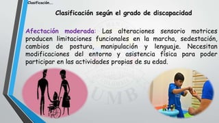 Clasificación según el grado de discapacidad
Afectación moderada: Las alteraciones sensorio motrices
producen limitaciones funcionales en la marcha, sedestación,
cambios de postura, manipulación y lenguaje. Necesitan
modificaciones del entorno y asistencia física para poder
participar en las actividades propias de su edad.
Clasificación….
 