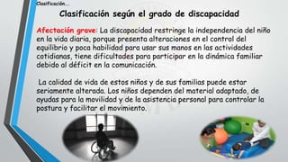 Clasificación según el grado de discapacidad
Afectación grave: La discapacidad restringe la independencia del niño
en la vida diaria, porque presenta alteraciones en el control del
equilibrio y poca habilidad para usar sus manos en las actividades
cotidianas, tiene dificultades para participar en la dinámica familiar
debido al déficit en la comunicación.
La calidad de vida de estos niños y de sus familias puede estar
seriamente alterada. Los niños dependen del material adaptado, de
ayudas para la movilidad y de la asistencia personal para controlar la
postura y facilitar el movimiento.
Clasificación….
 