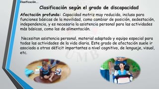 Clasificación según el grado de discapacidad
Afectación profunda: Capacidad motriz muy reducida, incluso para
funciones básicas de la movilidad, como cambiar de posición, sedestación,
independencia, y es necesaria la asistencia personal para las actividades
más básicas, como las de alimentación.
Necesitan asistencia personal, material adaptado y equipo especial para
todas las actividades de la vida diaria. Este grado de afectación suele ir
asociada a otros déficit importantes a nivel cognitivo, de lenguaje, visual,
etc.
Clasificación….
 