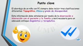 El abordaje de un niño con PC siempre debe incluir tres clasificaciones
diferentes: Topográfica, Clínica y grado de discapacidad.
Esta información debe obtenerse por medio de la observación e
interacción con el paciente y la familia y será necesaria para un
adecuado enfoque diagnóstico y terapéutico.
Punto clave
 