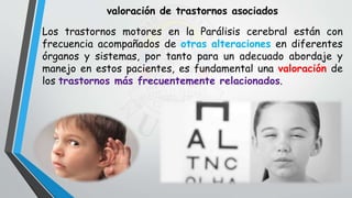 valoración de trastornos asociados
Los trastornos motores en la Parálisis cerebral están con
frecuencia acompañados de otras alteraciones en diferentes
órganos y sistemas, por tanto para un adecuado abordaje y
manejo en estos pacientes, es fundamental una valoración de
los trastornos más frecuentemente relacionados.
 