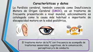 Características y datos
La Parálisis cerebral, también conocida como Insuficiencia
Motora de Origen Cerebral (IMOC), es un trastorno de
frecuente presentación a nivel mundial, adicionalmente es
catalogada como la causa más habitual e importante de
discapacidad motora en la edad pediátrica,
El trastorno motor de la PC con frecuencia se acompaña de
trastornos sensoriales, cognitivos, de la comunicación,
perceptivos y/o de conducta.
 
