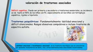valoración de trastornos asociados
Déficit cognitivo: Puede ser primario o secundario a trastornos sensoriales, su incidencia
es de hasta el 50% de los niños con PC, especialmente en los niños con tetraplejía
espástica, rigidez e hipotonía
Trastornos psiquiátricos: Fundamentalmente: labilidad emocional y
déficit atencionales. Rasgos obsesivos compulsivos e incluso trastorno de
espectro autista.
Labilidad emocional o incontinencia emocional: es un trastorno neurológico que se caracteriza
por episodios involuntarios de llanto, risa u otras manifestaciones emocionales incontrolables
 